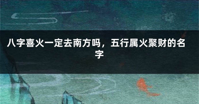 八字喜火一定去南方吗，五行属火聚财的名字