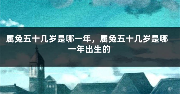 属兔五十几岁是哪一年，属兔五十几岁是哪一年出生的