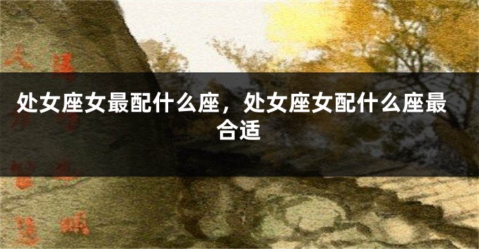 处女座女最配什么座，处女座女配什么座最合适