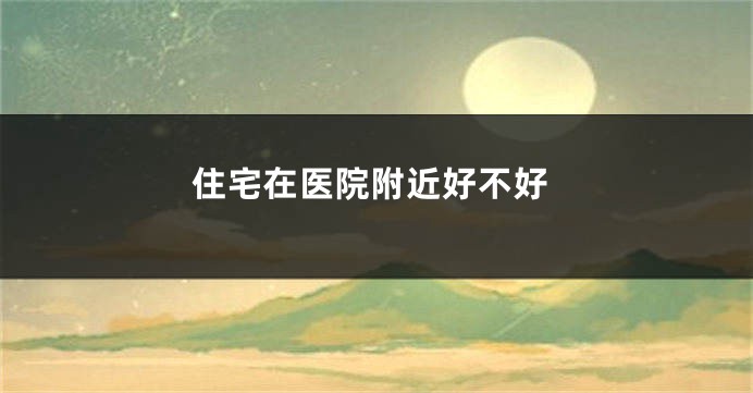 住宅在医院附近好不好
