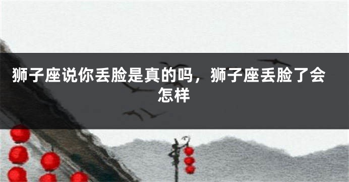 狮子座说你丢脸是真的吗，狮子座丢脸了会怎样