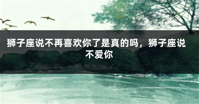 狮子座说不再喜欢你了是真的吗，狮子座说不爱你