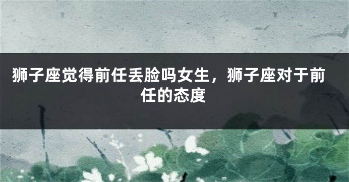 狮子座觉得前任丢脸吗女生，狮子座对于前任的态度