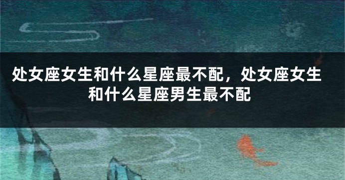处女座女生和什么星座最不配，处女座女生和什么星座男生最不配