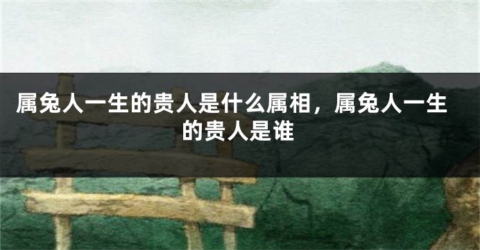 属兔人一生的贵人是什么属相，属兔人一生的贵人是谁