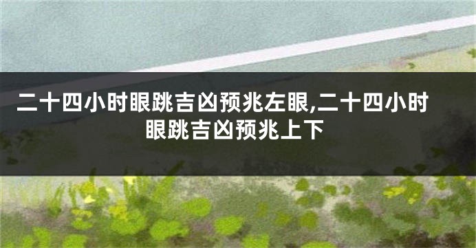 二十四小时眼跳吉凶预兆左眼,二十四小时眼跳吉凶预兆上下