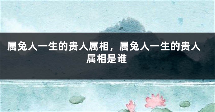 属兔人一生的贵人属相，属兔人一生的贵人属相是谁