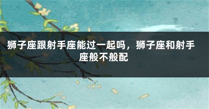 狮子座跟射手座能过一起吗，狮子座和射手座般不般配