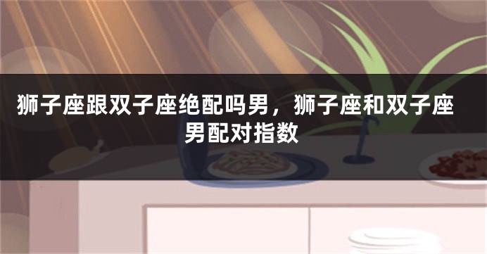 狮子座跟双子座绝配吗男，狮子座和双子座男配对指数