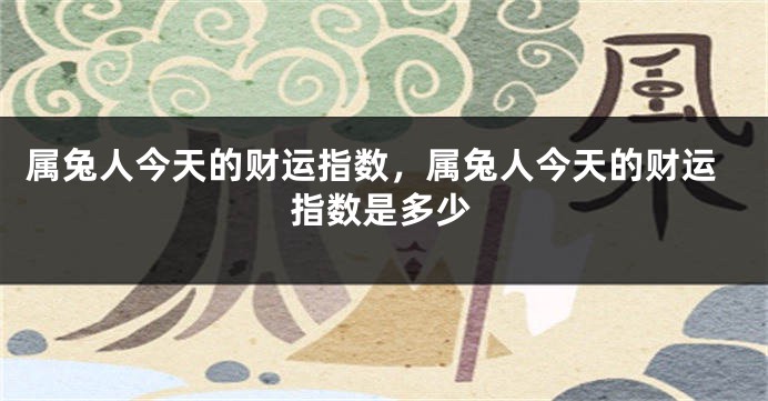 属兔人今天的财运指数，属兔人今天的财运指数是多少