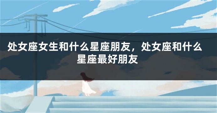 处女座女生和什么星座朋友，处女座和什么星座最好朋友