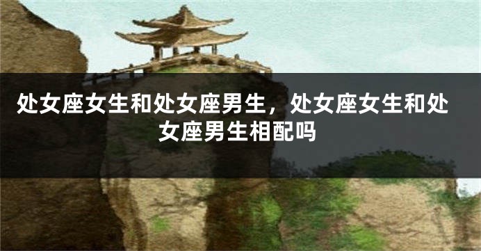 处女座女生和处女座男生，处女座女生和处女座男生相配吗