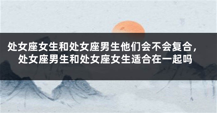 处女座女生和处女座男生他们会不会复合，处女座男生和处女座女生适合在一起吗