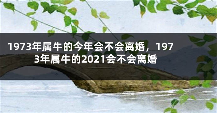 1973年属牛的今年会不会离婚，1973年属牛的2021会不会离婚