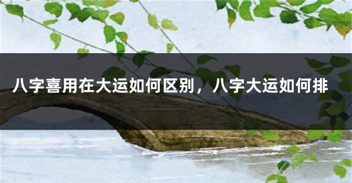 八字喜用在大运如何区别，八字大运如何排