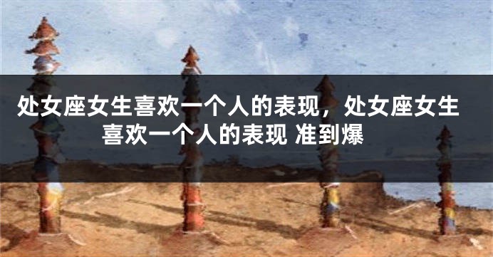 处女座女生喜欢一个人的表现，处女座女生喜欢一个人的表现 准到爆