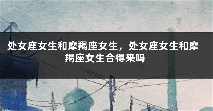 处女座女生和摩羯座女生，处女座女生和摩羯座女生合得来吗