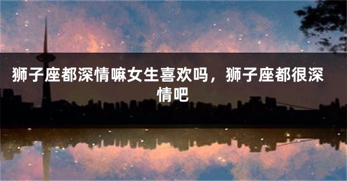 狮子座都深情嘛女生喜欢吗，狮子座都很深情吧