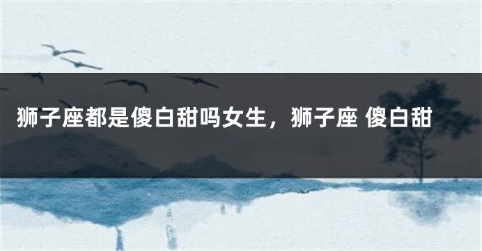 狮子座都是傻白甜吗女生，狮子座 傻白甜