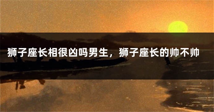 狮子座长相很凶吗男生，狮子座长的帅不帅