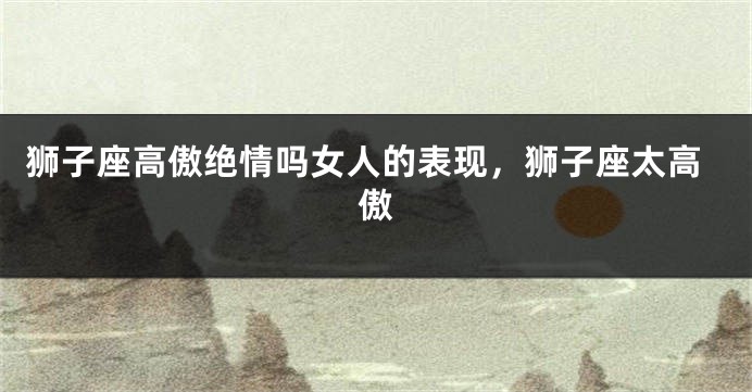 狮子座高傲绝情吗女人的表现，狮子座太高傲