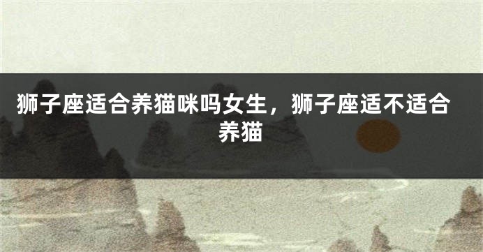 狮子座适合养猫咪吗女生，狮子座适不适合养猫