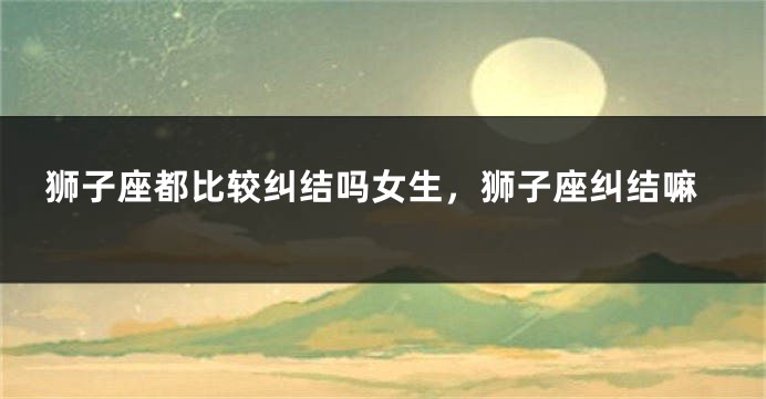 狮子座都比较纠结吗女生，狮子座纠结嘛
