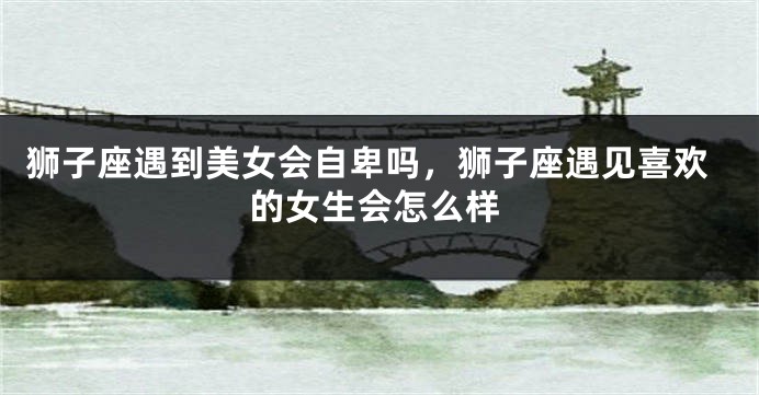 狮子座遇到美女会自卑吗，狮子座遇见喜欢的女生会怎么样