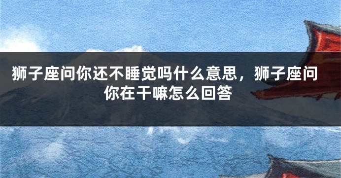 狮子座问你还不睡觉吗什么意思，狮子座问你在干嘛怎么回答