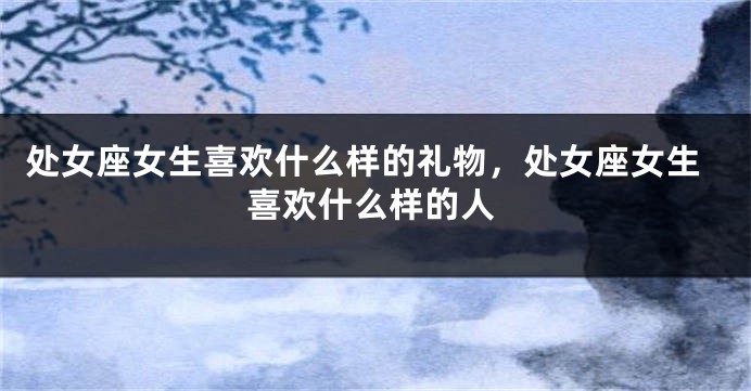 处女座女生喜欢什么样的礼物，处女座女生喜欢什么样的人