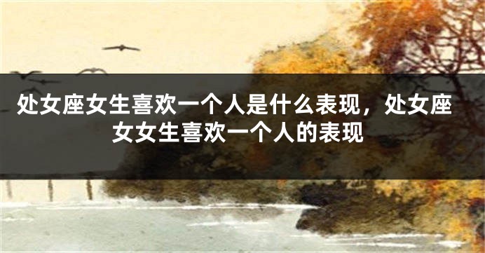 处女座女生喜欢一个人是什么表现，处女座女女生喜欢一个人的表现