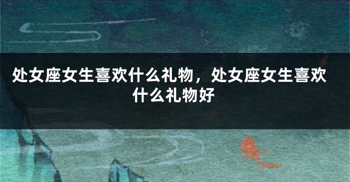 处女座女生喜欢什么礼物，处女座女生喜欢什么礼物好
