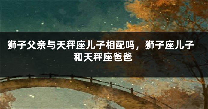 狮子父亲与天秤座儿子相配吗，狮子座儿子和天秤座爸爸