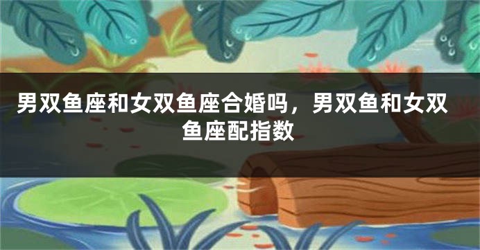 男双鱼座和女双鱼座合婚吗,男双鱼和女双鱼座配指数