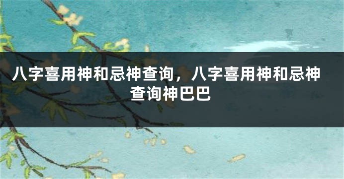 八字喜用神和忌神查询，八字喜用神和忌神查询神巴巴