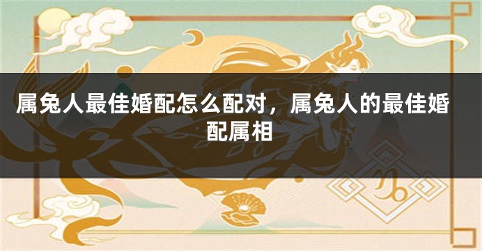 属兔人最佳婚配怎么配对，属兔人的最佳婚配属相