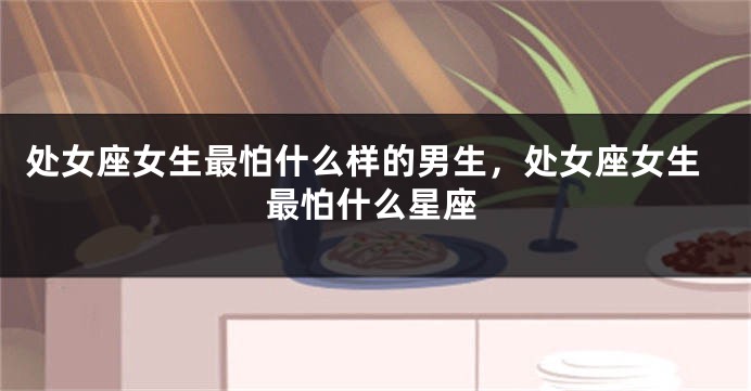 处女座女生最怕什么样的男生，处女座女生最怕什么星座
