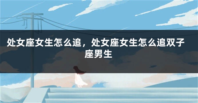 处女座女生怎么追，处女座女生怎么追双子座男生