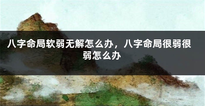 八字命局软弱无解怎么办，八字命局很弱很弱怎么办
