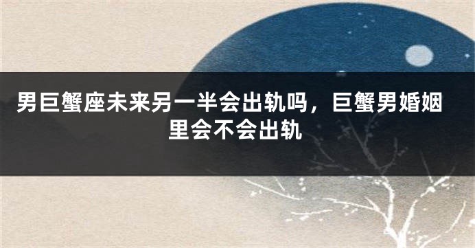 男巨蟹座未来另一半会出轨吗，巨蟹男婚姻里会不会出轨