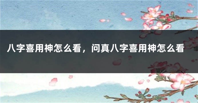 八字喜用神怎么看，问真八字喜用神怎么看