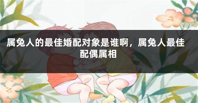 属兔人的最佳婚配对象是谁啊，属兔人最佳配偶属相