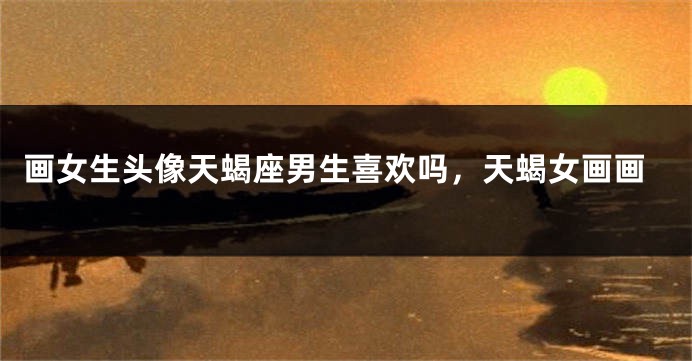 画女生头像天蝎座男生喜欢吗，天蝎女画画