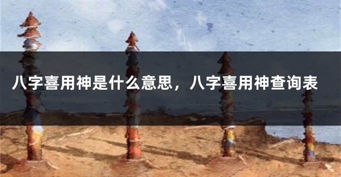 八字喜用神是什么意思，八字喜用神查询表
