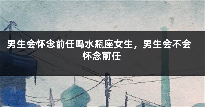 男生会怀念前任吗水瓶座女生，男生会不会怀念前任