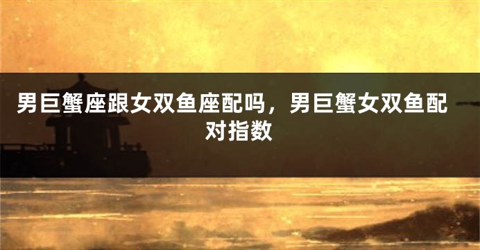 男巨蟹座跟女双鱼座配吗，男巨蟹女双鱼配对指数
