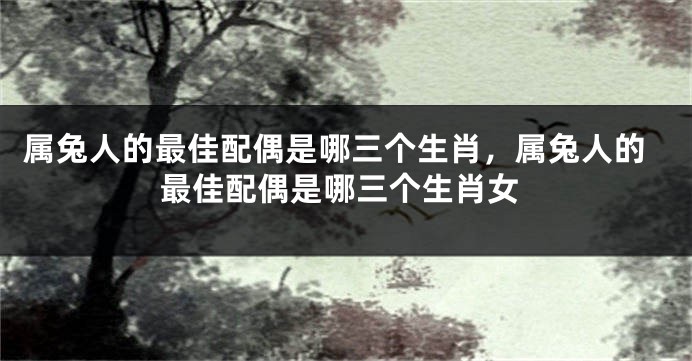 属兔人的最佳配偶是哪三个生肖，属兔人的最佳配偶是哪三个生肖女