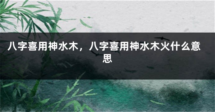 八字喜用神水木，八字喜用神水木火什么意思