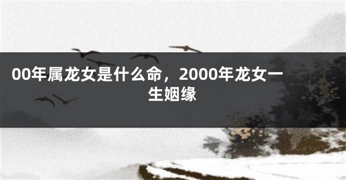 00年属龙女是什么命，2000年龙女一生姻缘