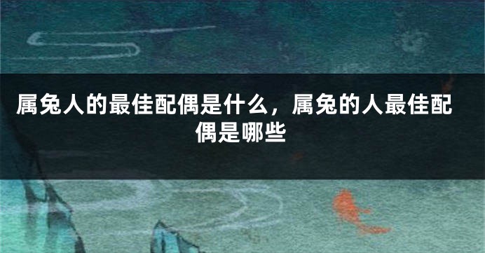 属兔人的最佳配偶是什么，属兔的人最佳配偶是哪些